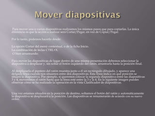 Para mover una o varias diapositivas realizamos los mismos pasos que para copiarlas. La única
diferencia es que la acción a realizar será Cortar/Pegar, en vez de Copiar/Pegar.
Por lo tanto, podemos hacerlo desde:
La opción Cortar del menú contextual, o de la ficha Inicio.
La combinación de teclas CTRL+X.
O bien arrastrando:
Para mover las diapositivas de lugar dentro de una misma presentación debemos seleccionar la
diapositiva a desplazar y, sin soltar el botón izquierdo del ratón, arrastrarla hasta la posición final.
Al desplazarla el puntero del ratón muestra junto a él un rectángulo dibujado, y aparece una
delgada línea cuando nos situamos entre dos diapositivas. Esta línea indica en qué posición se
situará la diapositiva. Por ejemplo, si queremos colocar la segunda diapositiva entre las diapositivas
3 y 4, moveremos el ratón hasta que la línea esté entre la 3 y la 4. En la siguiente imagen puedes
observar cómo se ha realizado la operación en la vista Clasificador de diapositivas.
Una vez estamos situados en la posición de destino, soltamos el botón del ratón y automáticamente
la diapositiva se desplazará a la posición. Las diapositivas se renumerarán de acuerdo con su nuevo
orden.
 