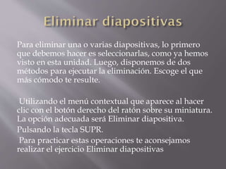 Para eliminar una o varias diapositivas, lo primero
que debemos hacer es seleccionarlas, como ya hemos
visto en esta unidad. Luego, disponemos de dos
métodos para ejecutar la eliminación. Escoge el que
más cómodo te resulte.
Utilizando el menú contextual que aparece al hacer
clic con el botón derecho del ratón sobre su miniatura.
La opción adecuada será Eliminar diapositiva.
Pulsando la tecla SUPR.
Para practicar estas operaciones te aconsejamos
realizar el ejercicio Eliminar diapositivas
 