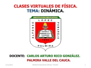 CLASES VIRTUALES DE FÍSICA.
                  TEMA: DINÁMICA.




     DOCENTE: CARLOS ARTURO RICO GONZÁLEZ.
              PALMIRA VALLE DEL CAUCA.
11/11/2011          PROYECTO EDUCATIVO VIRTUAL "FISICAR".   1
 