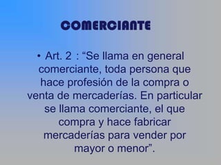 • Art. 2 : “Se llama en general
  comerciante, toda persona que
   hace profesión de la compra o
venta de mercaderías. En particular
    se llama comerciante, el que
       compra y hace fabricar
    mercaderías para vender por
           mayor o menor”.
 