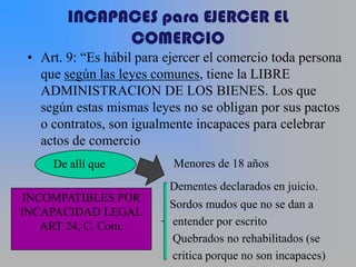 INCAPACES para EJERCER EL
              COMERCIO
 • Art. 9: “Es hábil para ejercer el comercio toda persona
   que según las leyes comunes, tiene la LIBRE
   ADMINISTRACION DE LOS BIENES. Los que
   según estas mismas leyes no se obligan por sus pactos
   o contratos, son igualmente incapaces para celebrar
   actos de comercio
     De allí que           Menores de 18 años
                          Dementes declarados en juicio.
 INCOMPATIBLES POR
                          Sordos mudos que no se dan a
INCAPACIDAD LEGAL
    ART 24, C. Com.       entender por escrito
                          Quebrados no rehabilitados (se
                          critica porque no son incapaces)
 
