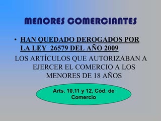 MENORES COMERCIANTES
• HAN QUEDADO DEROGADOS POR
  LA LEY 26579 DEL AÑO 2009
LOS ARTÍCULOS QUE AUTORIZABAN A
     EJERCER EL COMERCIO A LOS
        MENORES DE 18 AÑOS

         Arts. 10,11 y 12, Cód. de
                 Comercio
 