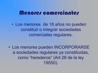 Menores comerciantes
 • Los menores de 18 años no pueden
     constituir o integrar sociedades
         comerciales regulares.

• Los menores pueden INCORPORARSE
  a sociedades regulares ya constituidas,
     como “herederos” (Art 28 de la ley
                 19550).
 