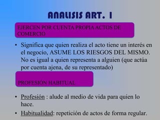 ANALISIS ART. 1
 EJERCEN POR CUENTA PROPIA ACTOS DE
 COMERCIO

• Significa que quien realiza el acto tiene un interés en
  el negocio, ASUME LOS RIESGOS DEL MISMO.
  No es igual a quien representa a alguien (que actúa
  por cuenta ajena, de su representado)

 PROFESIÓN HABITUAL

• Profesión : alude al medio de vida para quien lo
  hace.
• Habitualidad: repetición de actos de forma regular.
 