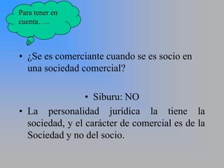 Para tener en
cuenta…..



• ¿Se es comerciante cuando se es socio en
  una sociedad comercial?

                 • Siburu: NO
• La personalidad jurídica la tiene la
  sociedad, y el carácter de comercial es de la
  Sociedad y no del socio.
 