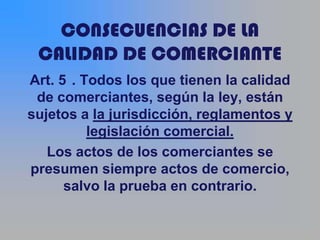 CONSECUENCIAS DE LA
 CALIDAD DE COMERCIANTE
Art. 5 . Todos los que tienen la calidad
 de comerciantes, según la ley, están
sujetos a la jurisdicción, reglamentos y
          legislación comercial.
   Los actos de los comerciantes se
presumen siempre actos de comercio,
      salvo la prueba en contrario.
 