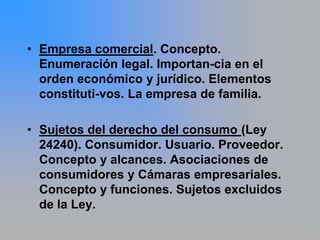 • Empresa comercial. Concepto.
  Enumeración legal. Importan-cia en el
  orden económico y jurídico. Elementos
  constituti-vos. La empresa de familia.

• Sujetos del derecho del consumo (Ley
  24240). Consumidor. Usuario. Proveedor.
  Concepto y alcances. Asociaciones de
  consumidores y Cámaras empresariales.
  Concepto y funciones. Sujetos excluidos
  de la Ley.
 