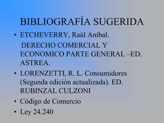 BIBLIOGRAFÍA SUGERIDA
• ETCHEVERRY, Raúl Aníbal.
  DERECHO COMERCIAL Y
  ECONOMICO PARTE GENERAL –ED.
  ASTREA.
• LORENZETTI, R. L. Consumidores
  (Segunda edición actualizada). ED.
  RUBINZAL CULZONI
• Código de Comercio
• Ley 24.240
 