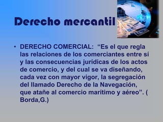 Derecho mercantil
• DERECHO COMERCIAL: “Es el que regla
  las relaciones de los comerciantes entre sí
  y las consecuencias jurídicas de los actos
  de comercio, y del cual se va diseñando,
  cada vez con mayor vigor, la segregación
  del llamado Derecho de la Navegación,
  que atañe al comercio marítimo y aéreo”. (
  Borda,G.)
 