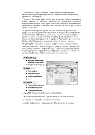 El Escritorio del Gerente es adaptado a las necesidades diarias de gerentes -
gerentes de línea, por ejemplo - ayudándoles a realizar sus tareas administrativas,
organizativas, y estratégicas.
El Escritorio del Gerente apoya a la decisión de gerentes tomando decisiones de
recurso humanas y realizando actividades de planificación estratégicas
proporcionándolos ingenio acceso rápido a datos de HR requeridos de directamente e
indirectamente subordinar a empleados. Esto entonces les habilita para hacer un
informe en estos datos.
Los gerentes también pueden ejecutar funciones enfadadas de aplicación: por
ejemplo, ellos pueden ejecutar tareas de volumen de trabajo (artículos de trabajo) o
comenzar informes del Control. El Escritorio del Gerente puede ser usado para
ejecutar una amplia variedad de informes estándares de HR y Control, así como
informes de cliente. Su integración de navegador de Web significa que el Escritorio
del Gerente habilita a gerentes para mostrar páginas de Internet e intranet.
ôDrag&Dropö las funciones lo hacen más fácil para usuarios para realizar tareas.
Finalmente, el Escritorio del Gerente apoya la tendencia creciente a descentralizar
tareas de recurso humanas y responsabilidades. Transfiriendo cada vez más tareas
de rayar a gerentes, los departamentos de HR pueden concentrar sus esfuerzos en
actividades de HR claves y liberar recursos para nuevos servicios.




La figura 539: Autoservicio de Gerente: la Solución Portal

El Autoservicio de Gerente ayuda a gerentes a realizar sus tareas directivas.
Las funciones son entregadas en paquetes comerciales.
La utilidad fácil e intuitiva es la característica del Autoservicio de Gerente.
 