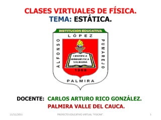CLASES VIRTUALES DE FÍSICA.
                  TEMA: ESTÁTICA.




     DOCENTE: CARLOS ARTURO RICO GONZÁLEZ.
              PALMIRA VALLE DEL CAUCA.
11/11/2011          PROYECTO EDUCATIVO VIRTUAL "FISICAR".   1
 
