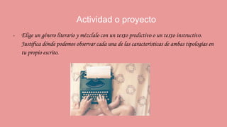 Actividad o proyecto
- Elige un género literario y mézclalo con un texto predictivo o un texto instructivo.
Justifica dónde podemos observar cada una de las características de ambas tipologías en
tu propio escrito.
 