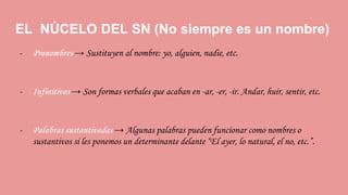EL NÚCELO DEL SN (No siempre es un nombre)
- Pronombres → Sustituyen al nombre: yo, alguien, nadie, etc.
- Infinitivos → Son formas verbales que acaban en -ar, -er, -ir. Andar, huir, sentir, etc.
- Palabras sustantivadas → Algunas palabras pueden funcionar como nombres o
sustantivos si les ponemos un determinante delante “El ayer, lo natural, el no, etc.”.
 
