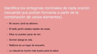 Identifica los sintagmas nominales de cada oración
(recuerda que podían formarse a partir de la
combinación de varios elementos).
- Mi vecino Jordi es altísimo.
- El bello jardín estaba repleto de rosas.
- Ellos no pueden parar de reír.
- Sonreir alarga la vida.
- Mallorca es un lugar de ensueño.
- Lo natural es mucho más bueno para la salud.
 