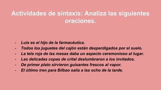 Actividades de sintaxis: Analiza las siguientes
oraciones.
- Luis es el hijo de la farmacéutica.
- Todos los juguetes del cajón están desperdigados por el suelo.
- La tela roja de las mesas daba un aspecto ceremonioso al lugar.
- Las delicadas copas de crital deslumbraron a los invitados.
- De primer plato sirvieron guisantes frescos al vapor.
- El último tren para Bilbao salía a las ocho de la tarde.
 