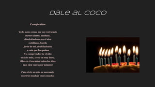 Dale al coco
Cumpleaños
Yo lo noto: cómo me voy volviendo
menos cierto, confuso,
disolviéndome en el aire
cotidiano, burdo
jirón de mí, deshilachado
y roto por los puños
Yo comprendo: he vivido
un año más, y eso es muy duro.
¡Mover el corazón todos los días
casi cien veces por minuto!
Para vivir un año es necesario
morirse muchas veces mucho.
 