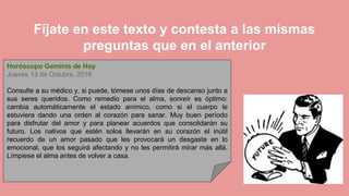 Fíjate en este texto y contesta a las mismas
preguntas que en el anterior
Horóscopo Geminis de Hoy
Jueves 13 de Octubre, 2016
Consulte a su médico y, si puede, tómese unos días de descanso junto a
sus seres queridos. Como remedio para el alma, sonreír es óptimo:
cambia automáticamente el estado anímico, como si el cuerpo le
estuviera dando una orden al corazón para sanar. Muy buen período
para disfrutar del amor y para planear acuerdos que consolidarán su
futuro. Los nativos que estén solos llevarán en su corazón el inútil
recuerdo de un amor pasado que les provocará un desgaste en lo
emocional, que los seguirá afectando y no les permitirá mirar más allá.
Límpiese el alma antes de volver a casa.
 