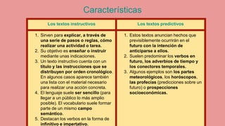 Características
Los textos instructivos Los textos predictivos
1. Sirven para explicar, a través de
una serie de pasos o reglas, cómo
realizar una actividad o tarea.
2. Su objetivo es enseñar o instruir
mediante unas indicaciones.
3. Un texto instructivo cuenta con un
título y las instrucciones que se
distribuyen por orden cronológico.
En algunos casos aparece también
una lista con el material necesario
para realizar una acción concreta.
4. El lenguaje suele ser sencillo (para
llegar a un público lo más amplio
posible). El vocabulario suele formar
parte de un mismo campo
semántico.
5. Destacan los verbos en la forma de
infinitivo e impertativo.
1. Estos textos anuncian hechos que
previsiblemente ocurrirán en el
futuro con la intención de
anticiparse a ellos.
2. Suelen predominar los verbos en
futuro, los adverbios de tiempo y
los conectores temporales.
3. Algunos ejemplos son los partes
meteorológicos, los horóscopos,
las profecías (predicciones sobre un
futuro) o prospecciones
socioeconómicas.
 