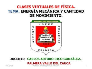 CLASES VIRTUALES DE FÍSICA.
   TEMA: ENERGÍA MECÁNICA Y CANTIDAD
            DE MOVIMIENTO.




     DOCENTE: CARLOS ARTURO RICO GONZÁLEZ.
              PALMIRA VALLE DEL CAUCA.
11/11/2011      PROYECTO EDUCATIVO VIRTUAL "FISICAR".   1
 