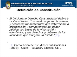 Definición de Constitución El Diccionario Derecho Constitucional define a La Constitución ¨como el conjunto de normas y preceptos fundamentales que determinan la organización y competencias del poder público, las bases de la vida social y económica, y los derechos y deberes de los individuos que integran un Estado” [1] . [1]  Corporación de Estudios y Publicaciones (2008):, Quito – Ecuador. Editorial CEP. 