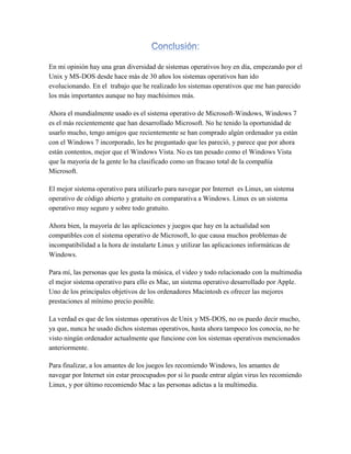 En mi opinión hay una gran diversidad de sistemas operativos hoy en día, empezando por el
Unix y MS-DOS desde hace más de 30 años los sistemas operativos han ido
evolucionando. En el trabajo que he realizado los sistemas operativos que me han parecido
los más importantes aunque no hay machísimos más.
Ahora el mundialmente usado es el sistema operativo de Microsoft-Windows, Windows 7
es el más recientemente que han desarrollado Microsoft. No he tenido la oportunidad de
usarlo mucho, tengo amigos que recientemente se han comprado algún ordenador ya están
con el Windows 7 incorporado, les he preguntado que les pareció, y parece que por ahora
están contentos, mejor que el Windows Vista. No es tan pesado como el Windows Vista
que la mayoría de la gente lo ha clasificado como un fracaso total de la compañía
Microsoft.
El mejor sistema operativo para utilizarlo para navegar por Internet es Linux, un sistema
operativo de código abierto y gratuito en comparativa a Windows. Linux es un sistema
operativo muy seguro y sobre todo gratuito.
Ahora bien, la mayoría de las aplicaciones y juegos que hay en la actualidad son
compatibles con el sistema operativo de Microsoft, lo que causa muchos problemas de
incompatibilidad a la hora de instalarte Linux y utilizar las aplicaciones informáticas de
Windows.
Para mí, las personas que les gusta la música, el video y todo relacionado con la multimedia
el mejor sistema operativo para ello es Mac, un sistema operativo desarrollado por Apple.
Uno de los principales objetivos de los ordenadores Macintosh es ofrecer las mejores
prestaciones al mínimo precio posible.
La verdad es que de los sistemas operativos de Unix y MS-DOS, no os puedo decir mucho,
ya que, nunca he usado dichos sistemas operativos, hasta ahora tampoco los conocía, no he
visto ningún ordenador actualmente que funcione con los sistemas operativos mencionados
anteriormente.
Para finalizar, a los amantes de los juegos les recomiendo Windows, los amantes de
navegar por Internet sin estar preocupados por si lo puede entrar algún virus les recomiendo
Linux, y por último recomiendo Mac a las personas adictas a la multimedia.
 