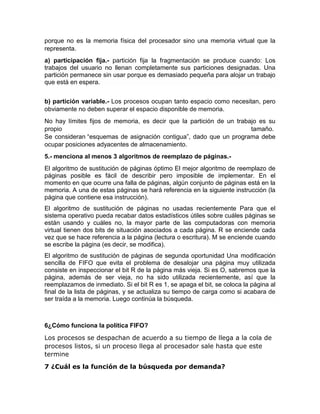 porque no es la memoria física del procesador sino una memoria virtual que la
representa.
a) participación fija.- partición fija la fragmentación se produce cuando: Los
trabajos del usuario no llenan completamente sus particiones designadas. Una
partición permanece sin usar porque es demasiado pequeña para alojar un trabajo
que está en espera.
b) partición variable.- Los procesos ocupan tanto espacio como necesitan, pero
obviamente no deben superar el espacio disponible de memoria.
No hay límites fijos de memoria, es decir que la partición de un trabajo es su
propio tamaño.
Se consideran “esquemas de asignación contigua”, dado que un programa debe
ocupar posiciones adyacentes de almacenamiento.
5.- menciona al menos 3 algoritmos de reemplazo de páginas.-
El algoritmo de sustitución de páginas óptimo El mejor algoritmo de reemplazo de
páginas posible es fácil de describir pero imposible de implementar. En el
momento en que ocurre una falla de páginas, algún conjunto de páginas está en la
memoria. A una de estas páginas se hará referencia en la siguiente instrucción (la
página que contiene esa instrucción).
El algoritmo de sustitución de páginas no usadas recientemente Para que el
sistema operativo pueda recabar datos estadísticos útiles sobre cuáles páginas se
están usando y cuáles no, la mayor parte de las computadoras con memoria
virtual tienen dos bits de situación asociados a cada página. R se enciende cada
vez que se hace referencia a la página (lectura o escritura). M se enciende cuando
se escribe la página (es decir, se modifica).
El algoritmo de sustitución de páginas de segunda oportunidad Una modificación
sencilla de FIFO que evita el problema de desalojar una página muy utilizada
consiste en inspeccionar el bit R de la página más vieja. Si es O, sabremos que la
página, además de ser vieja, no ha sido utilizada recientemente, así que la
reemplazamos de inmediato. Si el bit R es 1, se apaga el bit, se coloca la página al
final de la lista de páginas, y se actualiza su tiempo de carga como si acabara de
ser traída a la memoria. Luego continúa la búsqueda.
6¿Cómo funciona la política FIFO?
Los procesos se despachan de acuerdo a su tiempo de llega a la cola de
procesos listos, si un proceso llega al procesador sale hasta que este
termine
7 ¿Cuál es la función de la búsqueda por demanda?
 