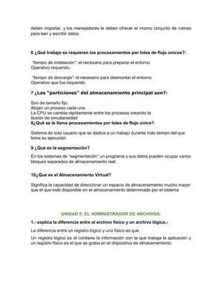 deben importar, y los manejadores le deben ofrecer el mismo conjunto de rutinas
para leer y escribir datos.
6 ¿Qué trabajo se requieren los procesamientos por lotes de flujo únicos?:
“tiempo de instalación”: el necesario para preparar el entorno
Operativo requerido.
“tiempo de descarga”: el necesario para desmontar el entorno
Operativo que fue requerido.
7 ¿Las “particiones” del almacenamiento principal son?:
Son de tamaño fijo.
Alojan un proceso cada una.
La CPU se cambia rápidamente entre los procesos creando la
Ilusión de simultaneidad
8¿Qué se le llama procesamientos por lotes de flujo único?
Sistema de solo usuario que se dedica a un trabajo durante más tiempo del que
toma su ejecución
9 ¿Qué es la segmentación?
En los sistemas de “segmentación” un programa y sus datos pueden ocupar varios
bloques separados de almacenamiento real.
10¿Qué es el Almacenamiento Virtual?
Significa la capacidad de direccionar un espacio de almacenamiento mucho mayor
que el que esté disponible en el almacenamiento determinado por el sistema
UNIDAD 5: EL ADMINISTRADOR DE ARCHIVOS.
1.- explica la diferencia entre el archivo físico y un archivo lógico.-
La diferencia entre un registro lógico y uno físico es que:
Un registro lógico es el contiene la información con la que trabaja la aplicación y
un registro físico es el que se graba en el dispositivo de almacenamiento.
 