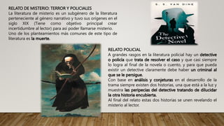 RELATO DE MISTERIO: TERROR Y POLICIALES
La literatura de misterio es un subgénero de la literatura
perteneciente al género narrativo y tuvo sus orígenes en el
siglo XIX (Tiene como objetivo principal crear
incertidumbre al lector) para así poder llamarse misterio.
Uno de los planteamientos más comunes de este tipo de
literatura es la muerte.
RELATO POLICIAL
A grandes rasgos en la literatura policial hay un detective
o policía que trata de resolver el caso y que casi siempre
lo logra al final de la novela o cuento, y para que pueda
existir un detective claramente debe haber un criminal al
que se le persigue.
Con base en análisis y conjeturas en el desarrollo de la
trama siempre existen dos historias, una que está a la luz y
muestra las peripecias del detective tratando de dilucidar
la otra historia encubierta.
Al final del relato estas dos historias se unen revelando el
misterio al lector.
 