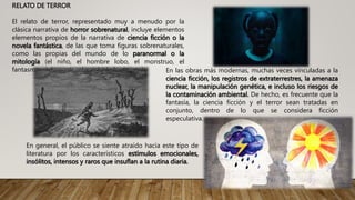 RELATO DE TERROR
El relato de terror, representado muy a menudo por la
clásica narrativa de horror sobrenatural, incluye elementos
elementos propios de la narrativa de ciencia ficción o la
novela fantástica, de las que toma figuras sobrenaturales,
como las propias del mundo de lo paranormal o la
mitología (el niño, el hombre lobo, el monstruo, el
fantasma, el demonio, el zombi, la bruja, etc.) En las obras más modernas, muchas veces vinculadas a la
ciencia ficción, los registros de extraterrestres, la amenaza
nuclear, la manipulación genética, e incluso los riesgos de
la contaminación ambiental. De hecho, es frecuente que la
fantasía, la ciencia ficción y el terror sean tratadas en
conjunto, dentro de lo que se considera ficción
especulativa.
En general, el público se siente atraído hacia este tipo de
literatura por los característicos estímulos emocionales,
insólitos, intensos y raros que insuflan a la rutina diaria.
 