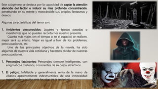 Este subgénero se destaca por la capacidad de captar la atención
atención del lector e inducir su más profunda concentración,
penetrando en su mente y mostrándole sus propios fantasmas y
deseos.
Algunas características del terror son:
1. Ambientes desconocidos: Lugares y épocas pasadas o
inexistentes que no pueden recordarnos nuestro presente.
Cuanto más viajes (en el tiempo o en el espacio) se realicen,
mejor será su efecto. Viajar es igual a huir de los problemas,
preocupaciones, etc.
Uno de los principales objetivos de la novela, ha sido
alejarnos de nuestra vida cotidiana y hacernos olvidar de nuestras
preocupaciones.
1. Personajes fascinantes: Personajes siempre inteligentes, con
enigmáticos misterios, conscientes de su culpa, atractivos.
1. El peligro: Infaltable y generalmente venía de la mano de
villanos aparentemente indestructibles, de una inmoralidad
reprochable y oculta ante los ojos de la sociedad.
 