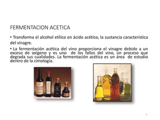 FERMENTACION ACETICA
• Transforma el alcohol etílico en ácido acético, la sustancia característica
del vinagre.
• La fermentación acética del vino proporciona el vinagre debido a un
exceso de oxígeno y es uno de los fallos del vino, un proceso que
degrada sus cualidades. La fermentación acética es un área de estudio
dentro de la cimología.
Es la fermentación bacteriana por Acetobacter, un género de bacterias aeróbicas, que
35
 