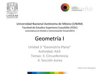 Geometría	
  I	
  
Unidad	
  3	
  “Geometría	
  Plana”	
  
Ac6vidad:	
  AA3	
  
Temas:	
  3.	
  Circunferencia	
  
	
  4.	
  Sección	
  áurea	
  	
  
	
  
	
  

José	
  Luis	
  Vásquez	
  

 