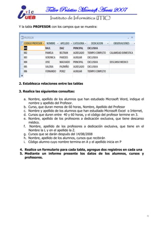 MICROSOFT ACCESSTaller Práctico Microsoft Access 2007
11
Y la tabla PROFESOR con los campos que se muestra:
2. Establezca relaciones entre las tablas
3. Realice las siguientes consultas:
a. Nombre, apellido de los alumnos que han estudiado Microsoft Word, indique el
nombre y apellido del Profesor.
b. Curso, que duran menos de 60 horas, Nombre, Apellido del Profesor
c. Nombre y apellido de los alumnos que han estudiado Microsoft Excel o Internet,
d. Cursos que duren entre 40 y 60 horas, y el código del profesor termine en 3.
e. Nombre, apellido de los profesores a dedicación exclusiva, que tiene descanso
médico.
f. Nombre, apellido de los profesores a dedicación exclusiva, que tiene en el
Nombre la L y en el apellido la Z.
g. Cursos que se darán después del 14/08/2008
h. Nombre, apellido de los alumnos, cursos que recibirán
i. Código alumno cuyo nombre termina en A y el apellido inicia en P
4. Realice un formulario para cada tabla, agregue dos registros en cada una
5. Mediante un informe presente los datos de los alumnos, cursos y
profesores.
 