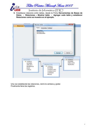 MICROSOFT ACCESSTaller Práctico Microsoft Access 2007
4
5. Establezca relacione entre tablas, desde la Ficha Herramientas de Bases de
Datos - Relaciones – Mostrar tabla - Agregar cada tabla y establecer
Relaciones como se muestra en el ejemplo.
Una vez establecida las relaciones, cierre la ventana y grabe
Finalmente llene los registros.
 