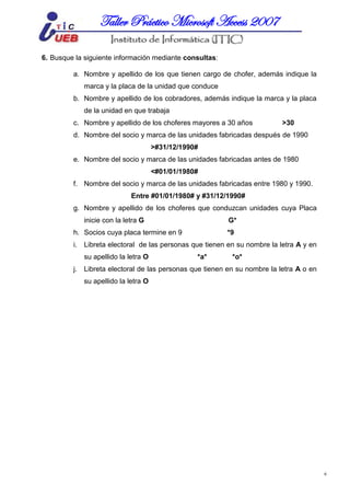 MICROSOFT ACCESSTaller Práctico Microsoft Access 2007
6
6. Busque la siguiente información mediante consultas:
a. Nombre y apellido de los que tienen cargo de chofer, además indique la
marca y la placa de la unidad que conduce
b. Nombre y apellido de los cobradores, además indique la marca y la placa
de la unidad en que trabaja
c. Nombre y apellido de los choferes mayores a 30 años >30
d. Nombre del socio y marca de las unidades fabricadas después de 1990
>#31/12/1990#
e. Nombre del socio y marca de las unidades fabricadas antes de 1980
<#01/01/1980#
f. Nombre del socio y marca de las unidades fabricadas entre 1980 y 1990.
Entre #01/01/1980# y #31/12/1990#
g. Nombre y apellido de los choferes que conduzcan unidades cuya Placa
inicie con la letra G G*
h. Socios cuya placa termine en 9 *9
i. Libreta electoral de las personas que tienen en su nombre la letra A y en
su apellido la letra O *a* *o*
j. Libreta electoral de las personas que tienen en su nombre la letra A o en
su apellido la letra O
 