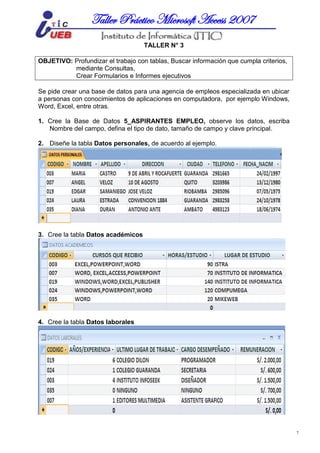 MICROSOFT ACCESSTaller Práctico Microsoft Access 2007
7
TALLER N° 3
OBJETIVO: Profundizar el trabajo con tablas, Buscar información que cumpla criterios,
mediante Consultas,
Crear Formularios e Informes ejecutivos
Se pide crear una base de datos para una agencia de empleos especializada en ubicar
a personas con conocimientos de aplicaciones en computadora, por ejemplo Windows,
Word, Excel, entre otras.
1. Cree la Base de Datos 5_ASPIRANTES EMPLEO, observe los datos, escriba
Nombre del campo, defina el tipo de dato, tamaño de campo y clave principal.
2. Diseñe la tabla Datos personales, de acuerdo al ejemplo.
3. Cree la tabla Datos académicos
4. Cree la tabla Datos laborales
 