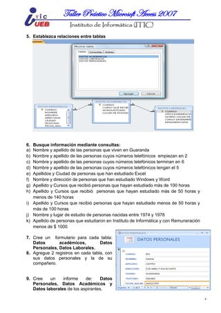 MICROSOFT ACCESSTaller Práctico Microsoft Access 2007
8
5. Establezca relaciones entre tablas
6. Busque información mediante consultas:
a) Nombre y apellido de las personas que viven en Guaranda
b) Nombre y apellido de las personas cuyos números telefónicos empiezan en 2
c) Nombre y apellido de las personas cuyos números telefónicos terminan en 6
d) Nombre y apellido de las personas cuyos números telefónicos tengan el 5
e) Apellidos y Ciudad de personas que han estudiado Excel
f) Nombre y dirección de personas que han estudiado Windows y Word
g) Apellido y Cursos que recibió personas que hayan estudiado más de 100 horas
h) Apellido y Cursos que recibió personas que hayan estudiado más de 50 horas y
menos de 140 horas
i) Apellido y Cursos que recibió personas que hayan estudiado menos de 50 horas y
más de 100 horas
j) Nombre y lugar de estudio de personas nacidas entre 1974 y 1978
k) Apellido de personas que estudiaron en Instituto de Informática y con Remuneración
menos de $ 1000
7. Cree un formulario para cada tabla:
Datos académicos, Datos
Personales, Datos Laborales.
8. Agregue 2 registros en cada tabla, con
sus datos personales y la de su
compañero.
9. Cree un informe de: Datos
Personales, Datos Académicos y
Datos laborales de los aspirantes.
 