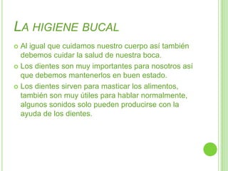 La higiene bucalAl igual que cuidamos nuestro cuerpo así también debemos cuidar la salud de nuestra boca.Los dientes son muy importantes para nosotros así que debemos mantenerlos en buen estado.Los dientes sirven para masticar los alimentos, también son muy útiles para hablar normalmente, algunos sonidos solo pueden producirse con la ayuda de los dientes. 