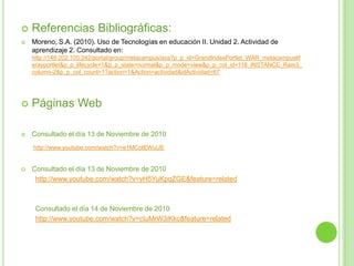 Referencias Bibliográficas:Moreno, S.A. (2010). Uso de Tecnologías en educación II. Unidad 2. Actividad de aprendizaje 2. Consultado en: http://148.202.105.242/portal/group/metacampus/ava?p_p_id=GrandIndexPortlet_WAR_metacampusliferayportlet&p_p_lifecycle=1&p_p_state=normal&p_p_mode=view&p_p_col_id=118_INSTANCE_Ram3_column-2&p_p_col_count=1?action=1&Action=actividad&idActividad=67Páginas WebConsultado el día 13 de Noviembre de 2010http://www.youtube.com/watch?v=e1MCotEWuUEConsultado el día 13 de Noviembre de 2010http://www.youtube.com/watch?v=yH5YuKpqZGE&feature=relatedConsultado el día 14 de Noviembre de 2010http://www.youtube.com/watch?v=cIuMrW3iKkc&feature=related