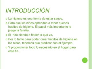 INTRODUCCIÓNLa higiene es una forma de estar sanos.Para que los niños aprendan a tener buenos hábitos de higiene. El papel más importante lo juega la familia.El  niño tiende a hacer lo que ve.Por lo tanto para poder crear hábitos de higiene en los niños, tenemos que predicar con el ejemplo.Y proporcionar todo lo necesario en el hogar para este fin.