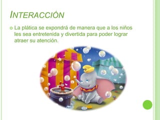InteracciónLa plática se expondrá de manera que a los niños les sea entretenida y divertida para poder lograr atraer su atención.
