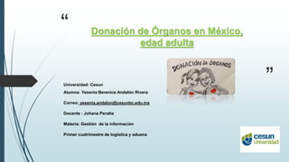 “
”
Donación de Órganos en México,
edad adulta
Universidad: Cesun
Alumna: Yesenia Berenice Andalón Rivera
Correo: yesenia.andalon@cesunbc.edu.mx
Docente : Johana Peralta
Materia: Gestión de la información
Primer cuatrimestre de logística y aduana
 