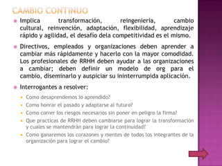    Implica        transformación,       reingeniería,       cambio
    cultural, reinvención, adaptación, flexibilidad, aprendizaje
    rápido y agilidad, el desafío dela competitividad es el mismo.
   Directivos, empleados y organizaciones deben aprender a
    cambiar más rápidamente y hacerlo con la mayor comodidad.
    Los profesionales de RRHH deben ayudar a las organizaciones
    a cambiar; deben definir un modelo de org para el
    cambio, diseminarlo y auspiciar su ininterrumpida aplicación.
   Interrogantes a resolver:
       Como desaprendemos lo aprendido?
       Como honrar el pasado y adaptarse al futuro?
       Como correr los riesgos necesarios sin poner en peligro la firma?
       Que practicas de RRHH deben cambiarse para lograr la transformación
        y cuales se mantendrán para lograr la continuidad?
       Como ganaremos los corazones y mentes de todos los integrantes de la
        organización para lograr el cambio?
 