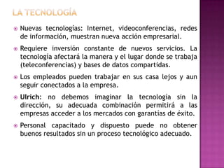    Nuevas tecnologías: Internet, videoconferencias, redes
    de información, muestran nueva acción empresarial.
   Requiere inversión constante de nuevos servicios. La
    tecnología afectará la manera y el lugar donde se trabaja
    (teleconferencias) y bases de datos compartidas.
   Los empleados pueden trabajar en sus casa lejos y aun
    seguir conectados a la empresa.
   Ulrich: no debemos imaginar la tecnología sin la
    dirección, su adecuada combinación permitirá a las
    empresas acceder a los mercados con garantías de éxito.
   Personal capacitado y dispuesto puede no obtener
    buenos resultados sin un proceso tecnológico adecuado.
 