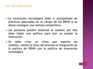   La innovación tecnológica debe ir acompañada de
    prácticas adecuadas en el campo de los RRHH si se
    desea conseguir una ventaja competitiva.
   Las personas pueden resistirse al cambio; por ello
    debe haber una política para que se acepte la
    innovación.
   Se debe crear un clima que soporte los
    cambios, siendo la clave del proceso la integración de
    la política de RRHH con la política de innovación
    tecnológica
 