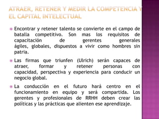    Encontrar y retener talento se convierte en el campo de
    batalla competitivo. Son mas los requisitos de
    capacitación         de        gerentes        generales
    ágiles, globales, dispuestos a vivir como hombres sin
    patria.
   Las firmas que triunfen (Ulrich) serán capaces de
    atraer,    formar    y    retener     personas    con
    capacidad, perspectiva y experiencia para conducir un
    negocio global.
   La conducción en el futuro hará centro en el
    funcionamiento en equipo y será compartida. Los
    gerentes y profesionales de RRHH deben crear las
    políticas y las prácticas que alienten ese aprendizaje.
 