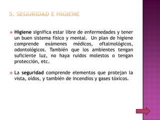    Higiene significa estar libre de enfermedades y tener
    un buen sistema físico y mental. Un plan de higiene
    comprende exámenes médicos, oftalmológicos,
    odontológicos. También que los ambientes tengan
    suficiente luz, no haya ruidos molestos o tengan
    protección, etc.

   La seguridad comprende elementos que protejan la
    vista, oídos, y también de incendios y gases tóxicos.
 