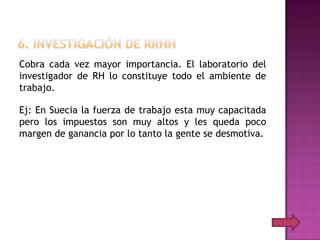 Cobra cada vez mayor importancia. El laboratorio del
investigador de RH lo constituye todo el ambiente de
trabajo.

Ej: En Suecia la fuerza de trabajo esta muy capacitada
pero los impuestos son muy altos y les queda poco
margen de ganancia por lo tanto la gente se desmotiva.
 