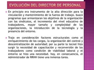    En principio era instrumento de la alta dirección para la
    vinculación y mantenimiento de la fuerza de trabajo. buscó
    programas que armonizaran los objetivos de la organización
    con los sindicatos, el incremento del nivel educativo de
    trabajadores, mayor tamaño y complejidad de las
    organizaciones, la introducción de la tecnología y la
    presencia del entorno.

   Trajo en consideración factores estructurales como el
    enriquecimiento de los cargos, la organización del control y
    descentralización de autoridad; por su parte la tecnol hizo
    surgir la necesidad de capacitación y reconversión de los
    trabajadores como condición de viabilidad laboral y el
    entorno se hizo una necesidad. hoy, en consecuencia, el
    Administrador de RRHH tiene una inmensa tarea.
 
