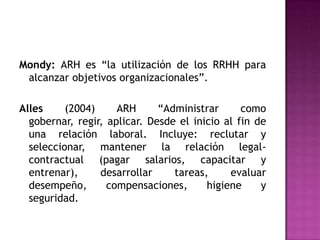 Mondy: ARH es “la utilización de los RRHH para
 alcanzar objetivos organizacionales”.

Alles     (2004)     ARH      “Administrar      como
  gobernar, regir, aplicar. Desde el inicio al fin de
  una relación laboral. Incluye: reclutar y
  seleccionar, mantener la relación legal-
  contractual (pagar salarios, capacitar y
  entrenar),     desarrollar     tareas,     evaluar
  desempeño,       compensaciones,      higiene     y
  seguridad.
 